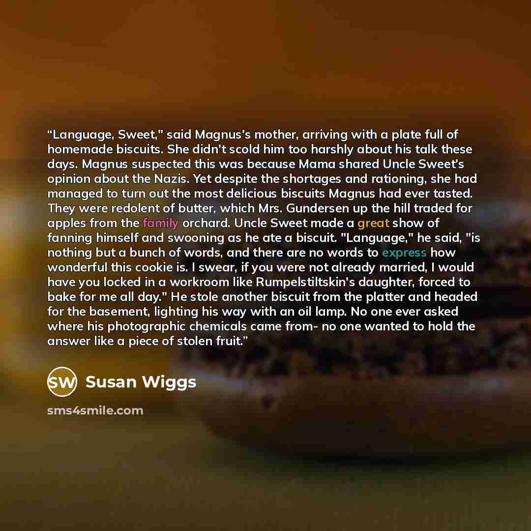 “Language, Sweet," said Magnus's mother, arriving with a plate full of homemade biscuits. She didn't scold him too harshly about his talk these days. Magnus suspected this was because Mama shared Uncle Sweet's opinion about the Nazis. Yet despite the shortages and rationing, she had managed to turn…” quote by Susan Wiggs