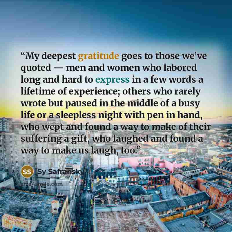 “My deepest gratitude goes to those we’ve quoted — men and women who labored long and hard to express in a few words a lifetime of experience; others who rarely wrote but paused in the middle of a busy life or a sleepless night with pen in hand, who wept and found a way to make of their suffering a…” quote by Sy Safransky