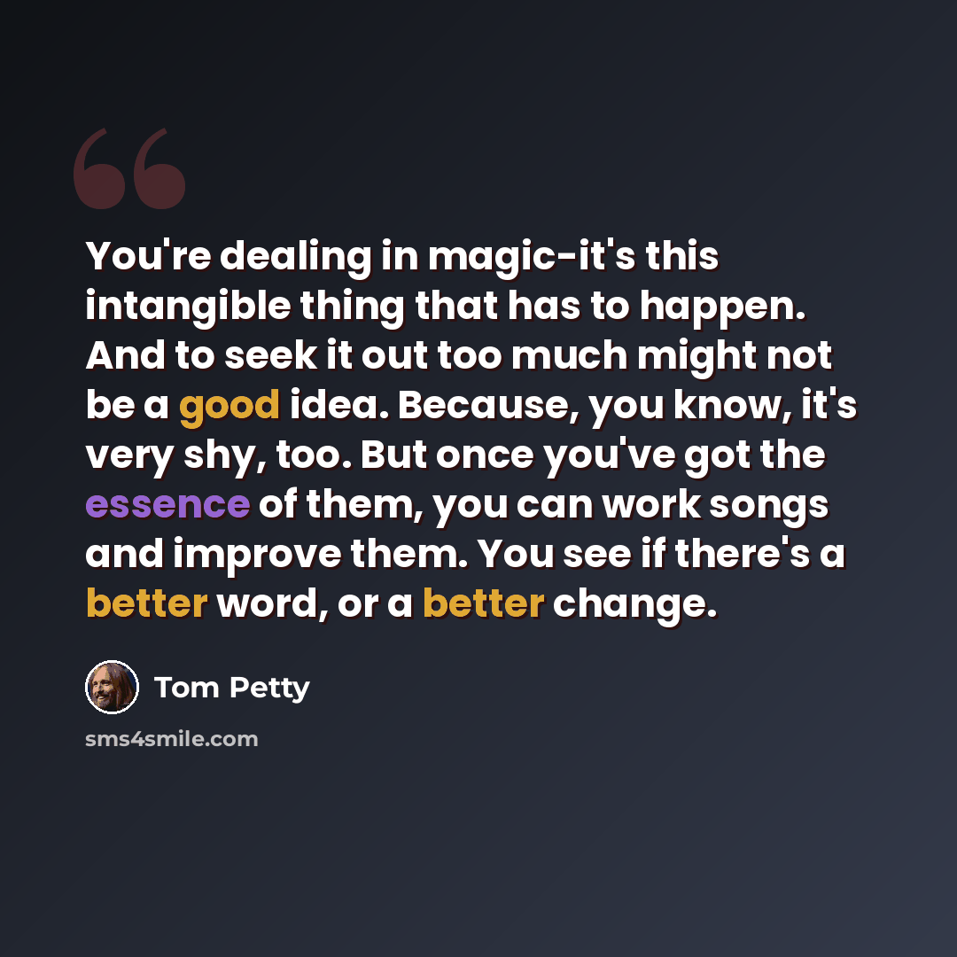 “You're dealing in magic-it's this intangible thing that has to happen. And to seek it out too much might not be a good idea. Because, you know, it's very shy, too. But once you've got the essence of them, you can work songs and improve them. You see if there's a better word, or a better change.” quote by Tom Petty