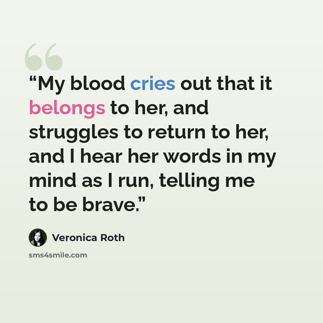 “My blood cries out that it belongs to her, and struggles to return to her, and I hear her words in my mind as I run, telling me to be brave.” quote by Veronica Roth