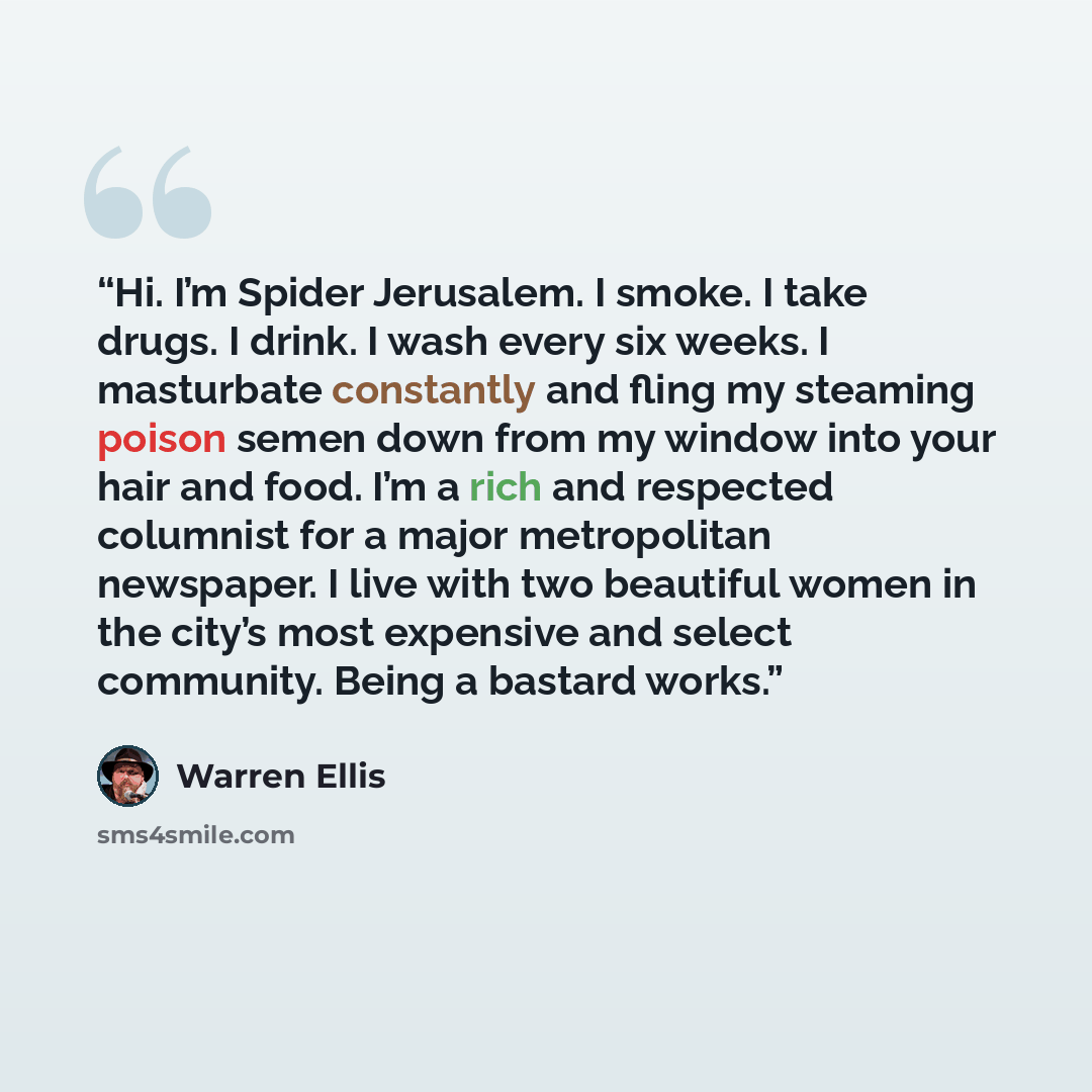 “Hi. I’m Spider Jerusalem. I smoke. I take drugs. I drink. I wash every six weeks. I masturbate constantly and fling my steaming poison semen down from my window into your hair and food. I’m a rich and respected columnist for a major metropolitan newspaper. I live with two beautiful women in the…” quote by Warren Ellis