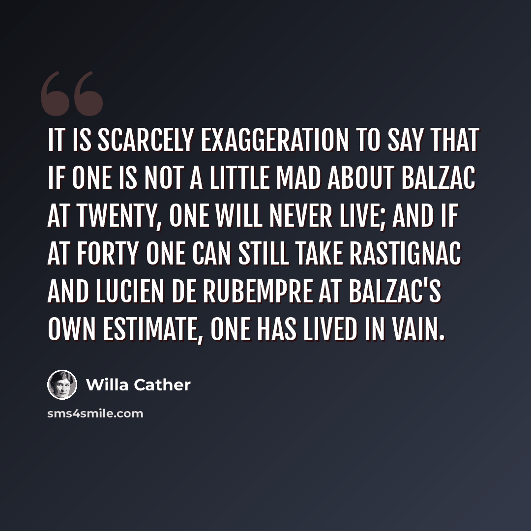 “It is scarcely exaggeration to say that if one is not a little mad about Balzac at twenty, one will never live; and if at forty one can still take Rastignac and Lucien de Rubempre at Balzac's own estimate, one has lived in vain.” quote by Willa Cather