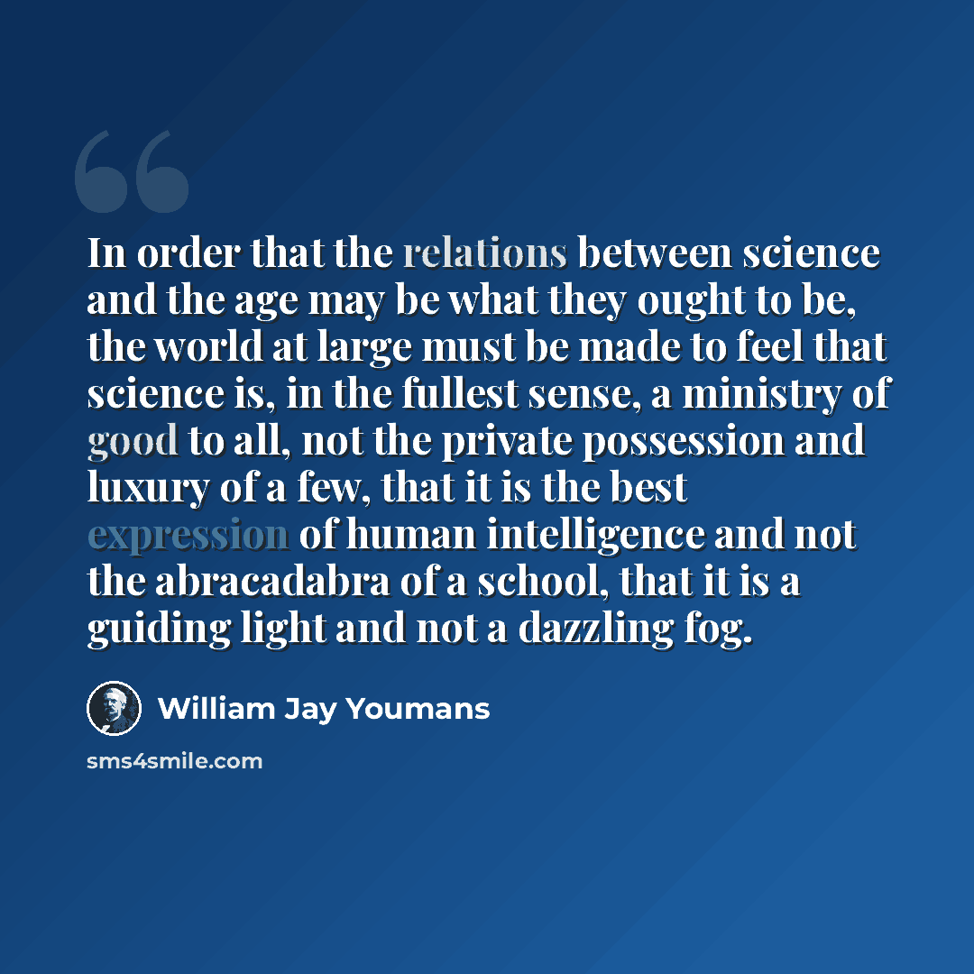 “In order that the relations between science and the age may be what they ought to be, the world at large must be made to feel that science is, in the fullest sense, a ministry of good to all, not the private possession and luxury of a few, that it is the best expression of human intelligence and…” quote by William Jay Youmans