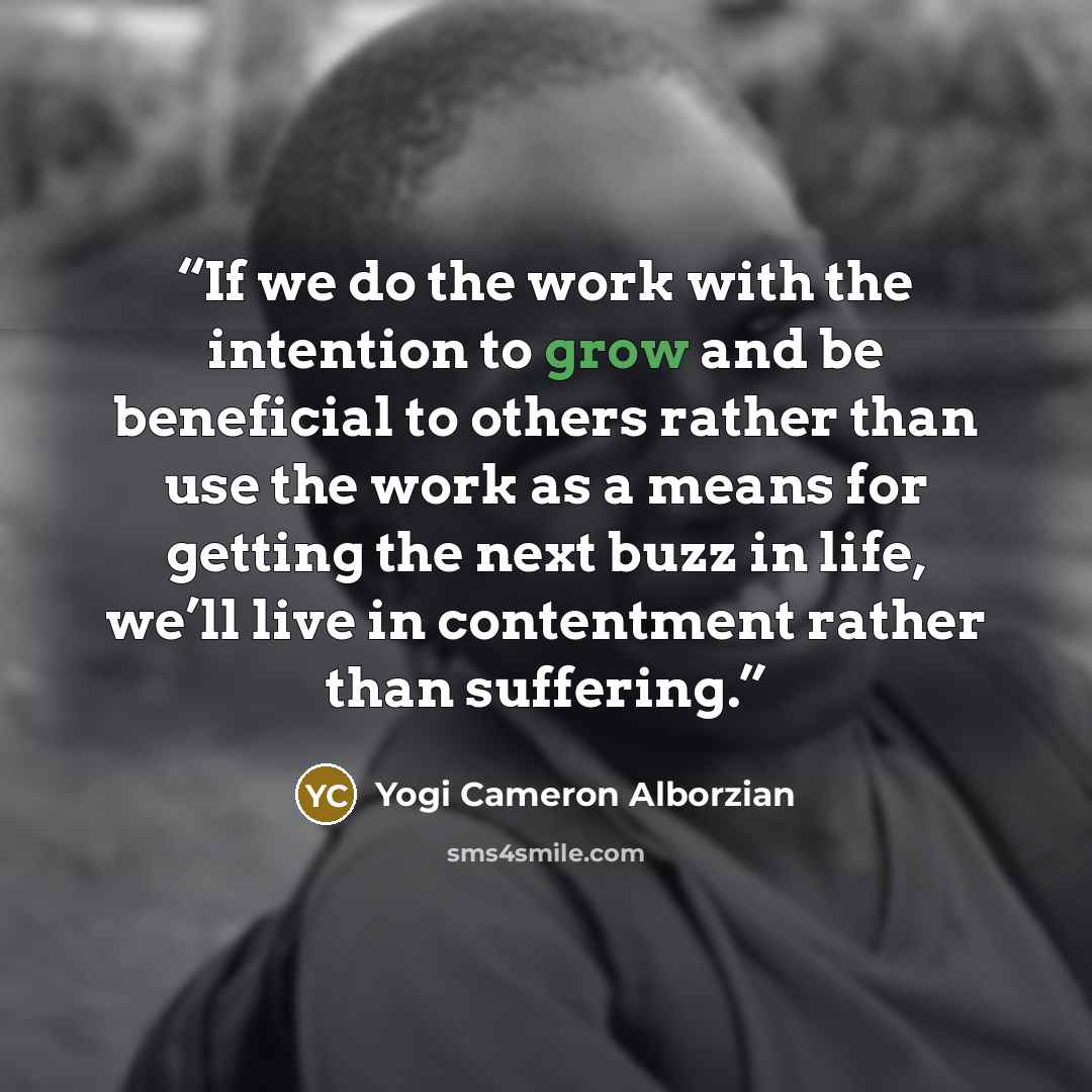“If we do the work with the intention to grow and be beneficial to others rather than use the work as a means for getting the next buzz in life, we’ll live in contentment rather than suffering.” quote by Yogi Cameron Alborzian