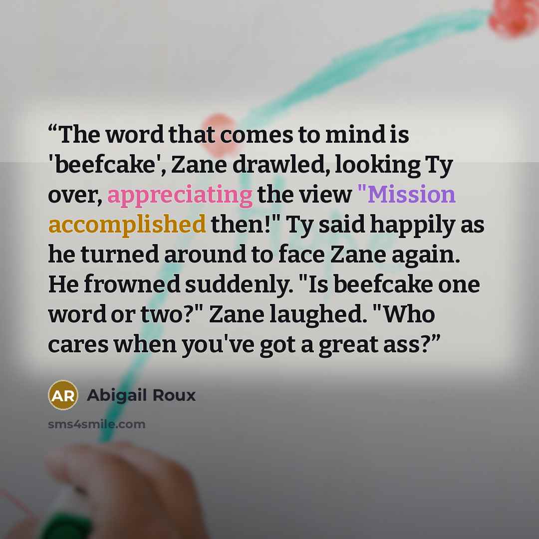 “The word that comes to mind is 'beefcake', Zane drawled, looking Ty over, appreciating the view "Mission accomplished then!" Ty said happily as he turned around to face Zane again. He frowned suddenly. "Is beefcake one word or two?" Zane laughed. "Who cares when you've got a great ass?” quote by Abigail Roux