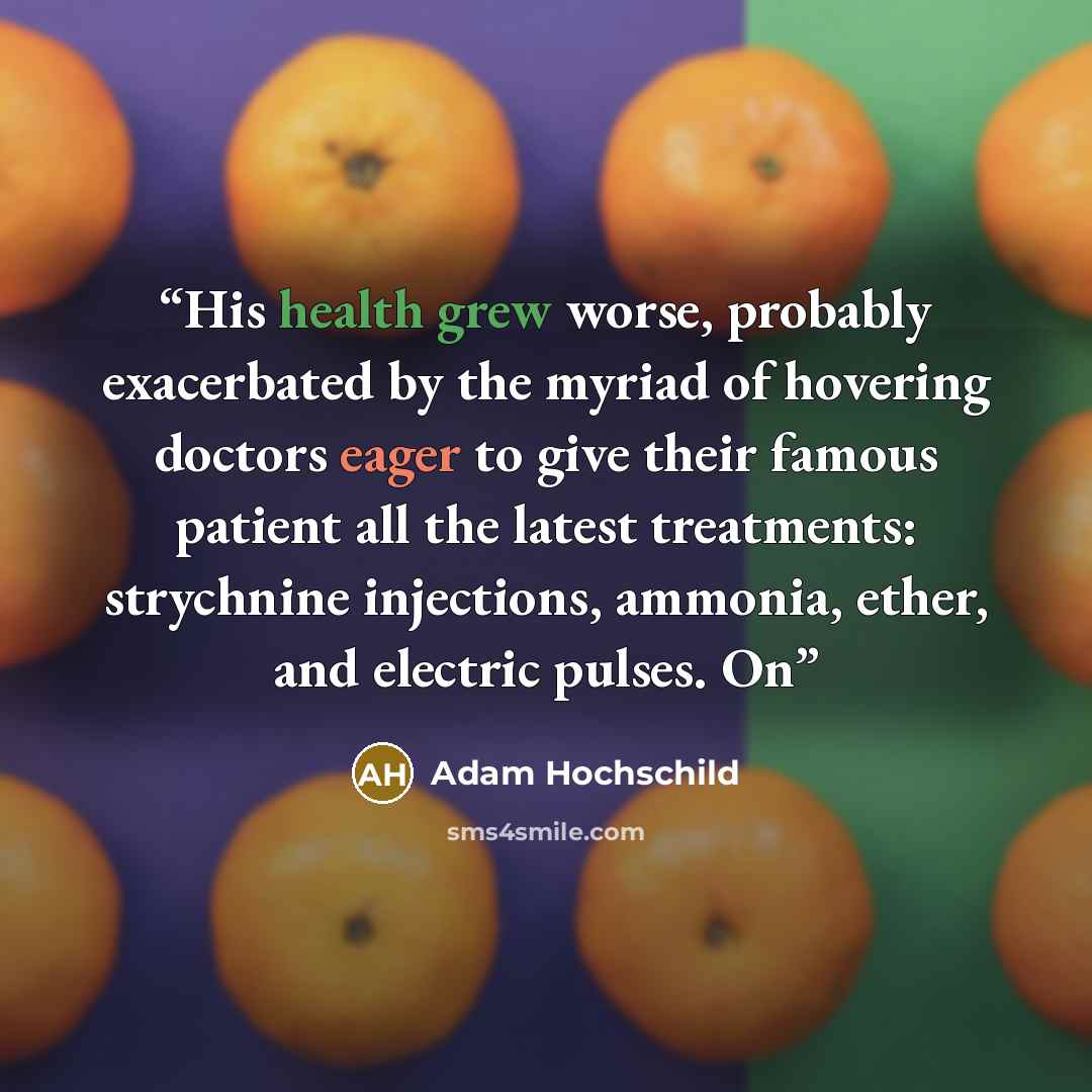 “His health grew worse, probably exacerbated by the myriad of hovering doctors eager to give their famous patient all the latest treatments: strychnine injections, ammonia, ether, and electric pulses. On” quote by Adam Hochschild