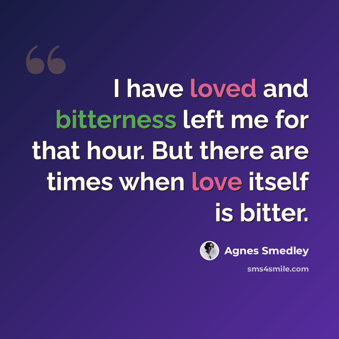 “I have loved and bitterness left me for that hour. But there are times when love itself is bitter.” quote by Agnes Smedley