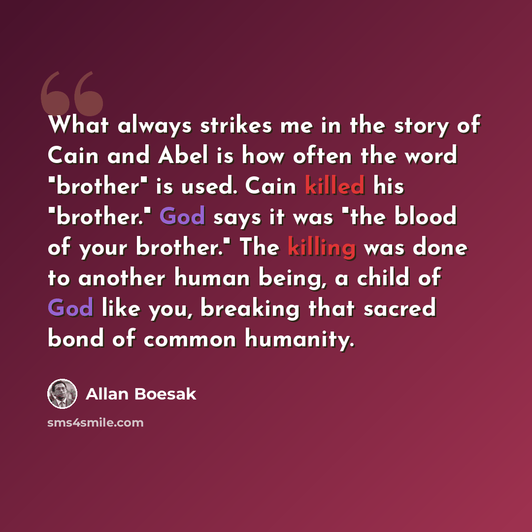 “What always strikes me in the story of Cain and Abel is how often the word "brother" is used. Cain killed his "brother." God says it was "the blood of your brother." The killing was done to another human being, a child of God like you, breaking that sacred bond of common humanity.” quote by Allan Boesak