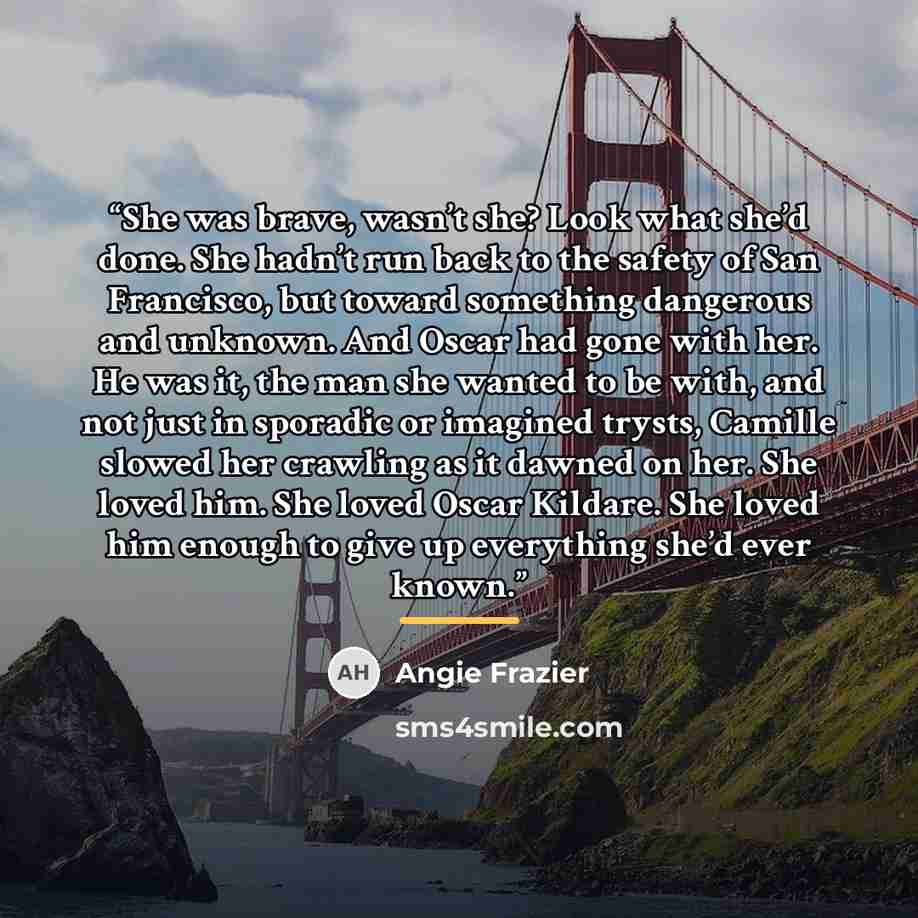 “She was brave, wasn’t she? Look what she’d done. She hadn’t run back to the safety of San Francisco, but toward something dangerous and unknown. And Oscar had gone with her. He was it, the man she wanted to be with, and not just in sporadic or imagined trysts, Camille slowed her crawling as it…” quote by Angie Frazier