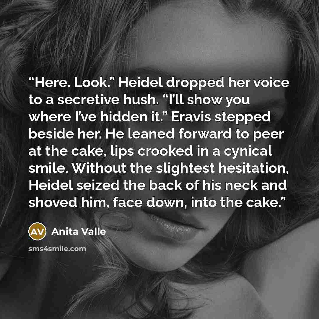 “Here. Look.” Heidel dropped her voice to a secretive hush. “I’ll show you where I’ve hidden it.” Eravis stepped beside her. He leaned forward to peer at the cake, lips crooked in a cynical smile. Without the slightest hesitation, Heidel seized the back of his neck and shoved him, face down, into…” quote by Anita Valle