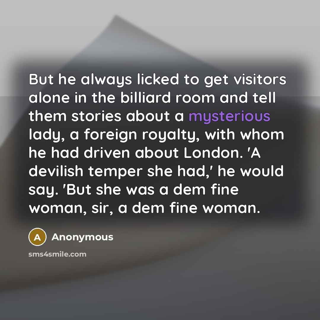 “But he always licked to get visitors alone in the billiard room and tell them stories about a mysterious lady, a foreign royalty, with whom he had driven about London. 'A devilish temper she had,' he would say. 'But she was a dem fine woman, sir, a dem fine woman.” quote by Anonymous