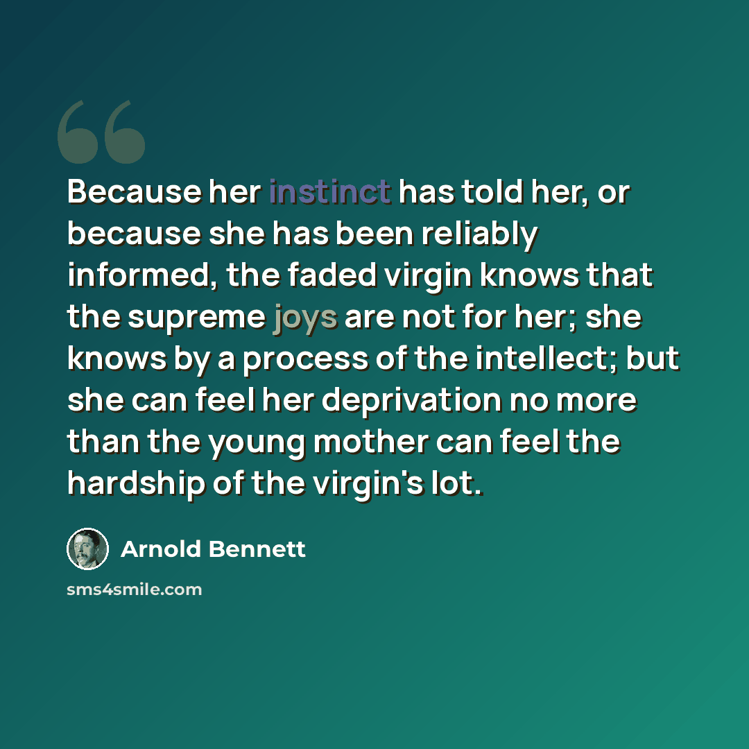 “Because her instinct has told her, or because she has been reliably informed, the faded virgin knows that the supreme joys are not for her; she knows by a process of the intellect; but she can feel her deprivation no more than the young mother can feel the hardship of the virgin's lot.” quote by Arnold Bennett