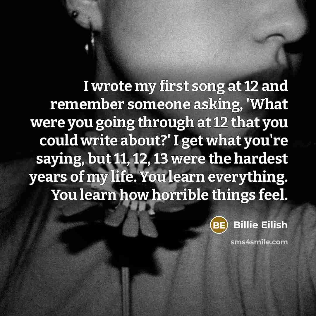“I wrote my first song at 12 and remember someone asking, 'What were you going through at 12 that you could write about?' I get what you're saying, but 11, 12, 13 were the hardest years of my life. You learn everything. You learn how horrible things feel.” quote by Billie Eilish
