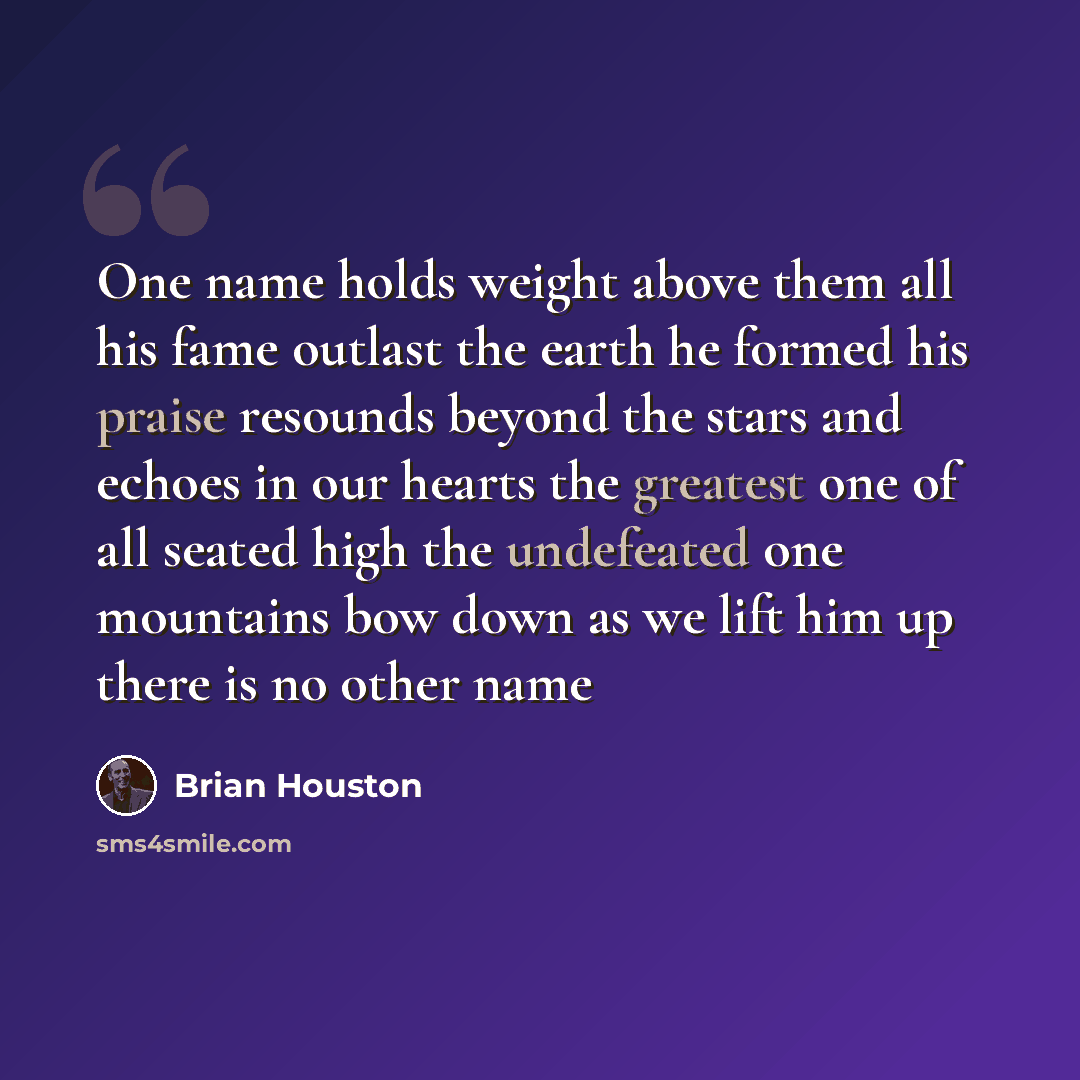 “One name holds weight above them all his fame outlast the earth he formed his praise resounds beyond the stars and echoes in our hearts the greatest one of all seated high the undefeated one mountains bow down as we lift him up there is no other name” quote by Brian Houston