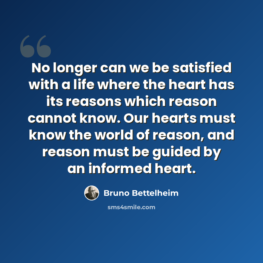 “No longer can we be satisfied with a life where the heart has its reasons which reason cannot know. Our hearts must know the world of reason, and reason must be guided by an informed heart.” quote by Bruno Bettelheim