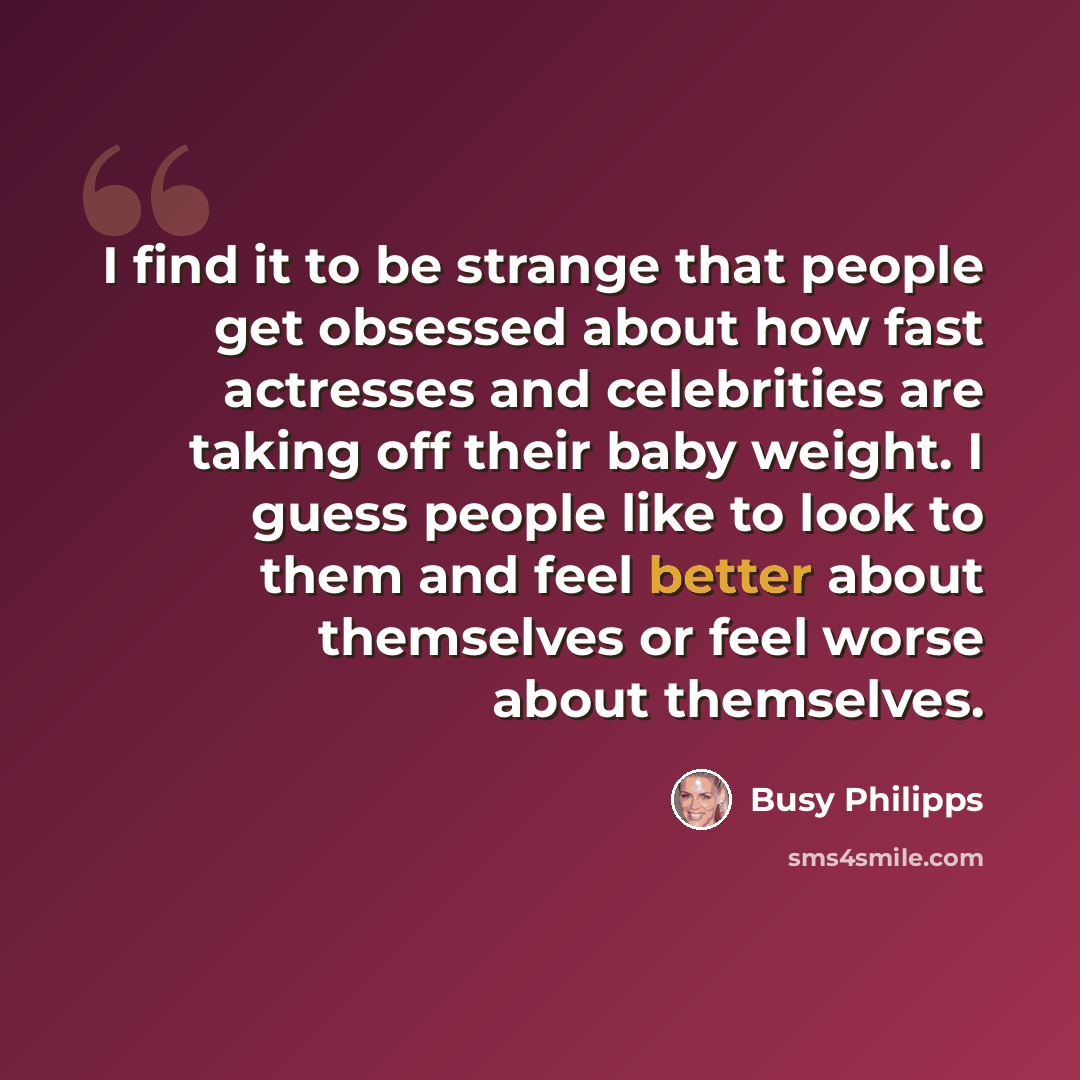 “I find it to be strange that people get obsessed about how fast actresses and celebrities are taking off their baby weight. I guess people like to look to them and feel better about themselves or feel worse about themselves.” quote by Busy Philipps