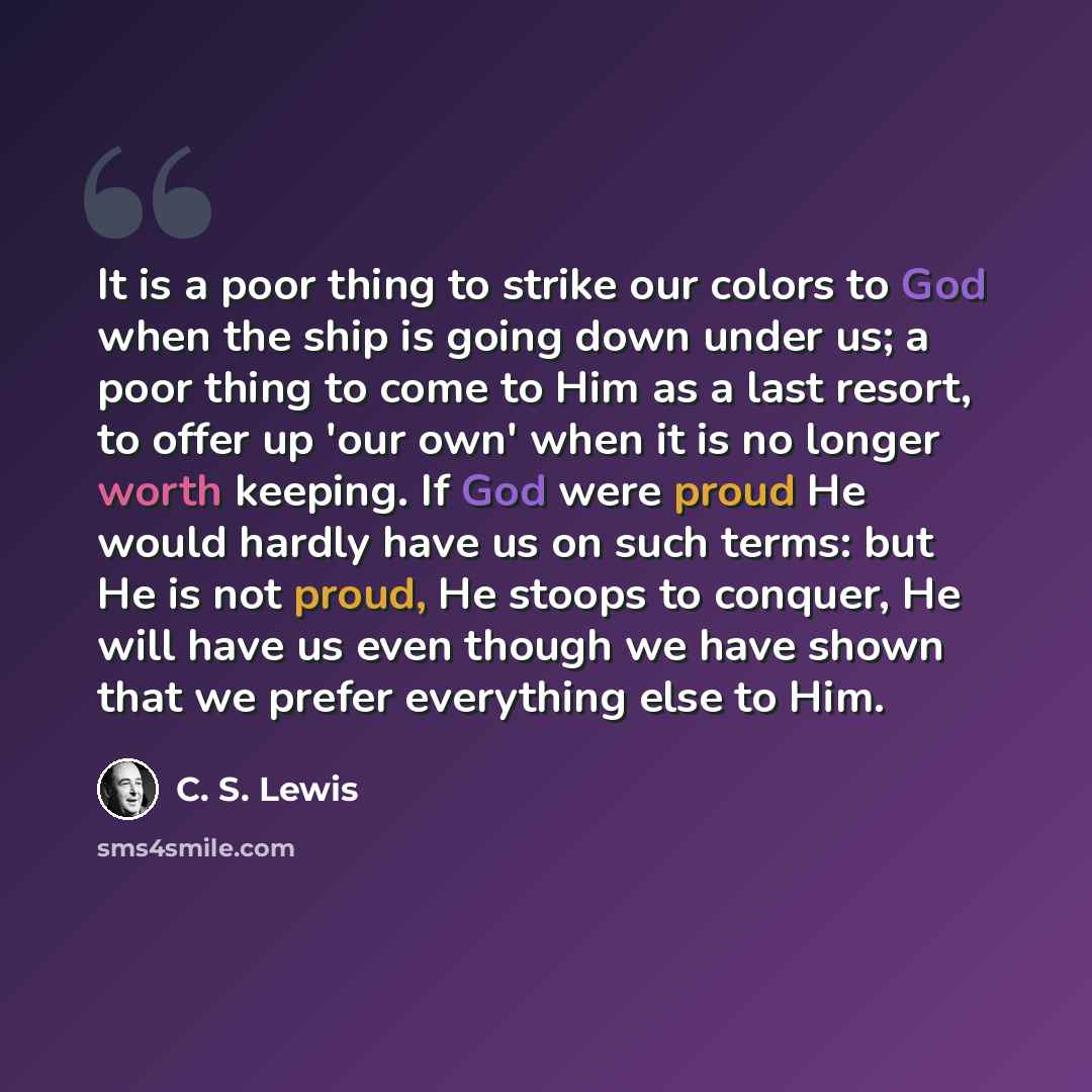 “It is a poor thing to strike our colors to God when the ship is going down under us; a poor thing to come to Him as a last resort, to offer up 'our own' when it is no longer worth keeping. If God were proud He would hardly have us on such terms: but He is not proud, He stoops to conquer, He will…” quote by C. S. Lewis