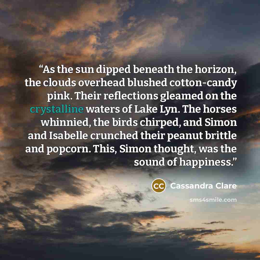 “As the sun dipped beneath the horizon, the clouds overhead blushed cotton-candy pink. Their reflections gleamed on the crystalline waters of Lake Lyn. The horses whinnied, the birds chirped, and Simon and Isabelle crunched their peanut brittle and popcorn. This, Simon thought, was the sound of…” quote by Cassandra Clare