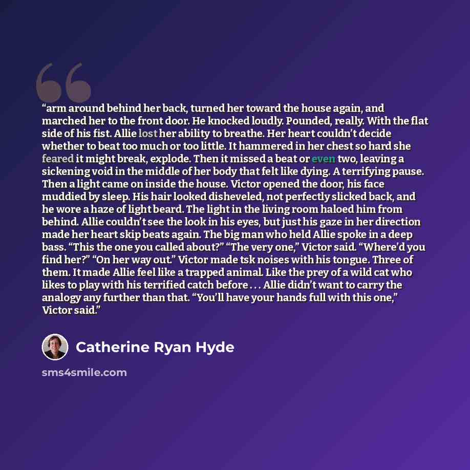 “arm around behind her back, turned her toward the house again, and marched her to the front door. He knocked loudly. Pounded, really. With the flat side of his fist. Allie lost her ability to breathe. Her heart couldn’t decide whether to beat too much or too little. It hammered in her chest so…” quote by Catherine Ryan Hyde