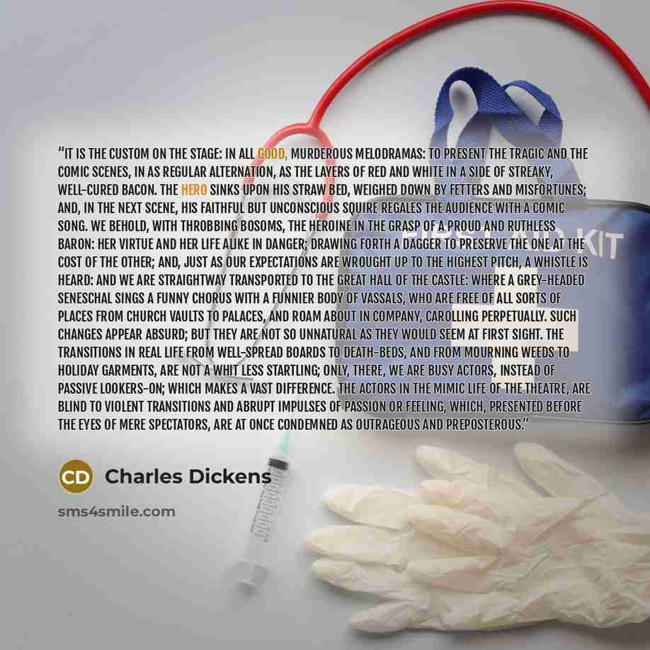 “It is the custom on the stage: in all good, murderous melodramas: to present the tragic and the comic scenes, in as regular alternation, as the layers of red and white in a side of streaky, well-cured bacon. The hero sinks upon his straw bed, weighed down by fetters and misfortunes; and, in the…” quote by Charles Dickens