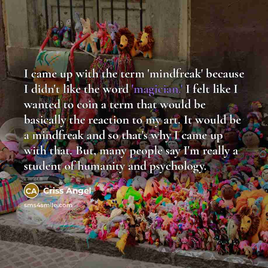 “I came up with the term 'mindfreak' because I didn't like the word 'magician.' I felt like I wanted to coin a term that would be basically the reaction to my art. It would be a mindfreak and so that's why I came up with that. But, many people say I'm really a student of humanity and psychology.” quote by Criss Angel