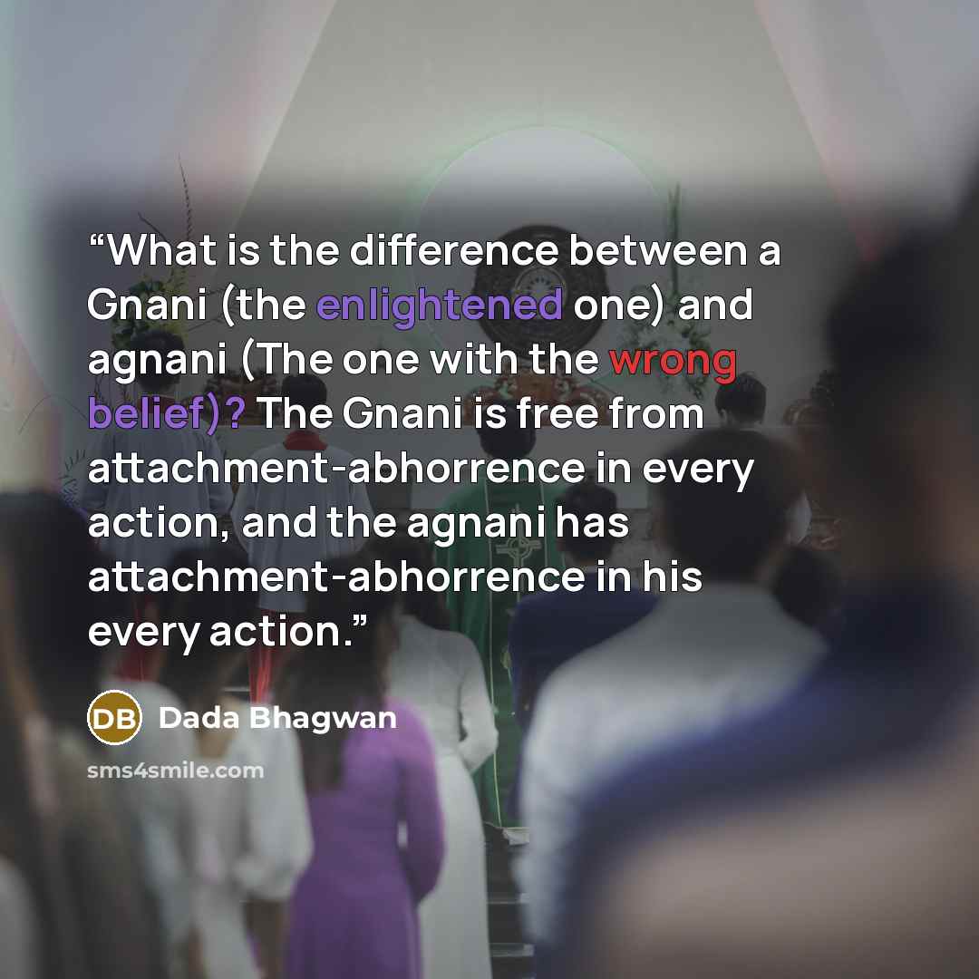 “What is the difference between a Gnani (the enlightened one) and agnani (The one with the wrong belief)? The Gnani is free from attachment-abhorrence in every action, and the agnani has attachment-abhorrence in his every action.” quote by Dada Bhagwan