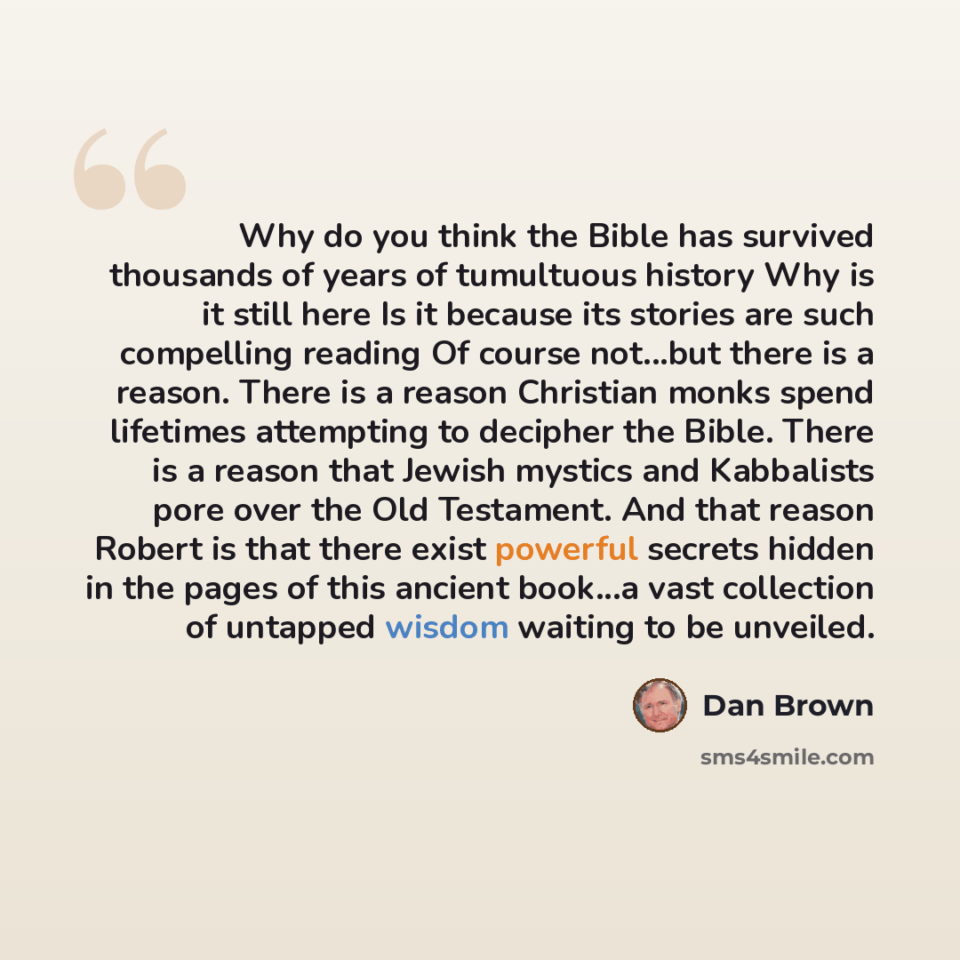 “Why do you think the Bible has survived thousands of years of tumultuous history Why is it still here Is it because its stories are such compelling reading Of course not...but there is a reason. There is a reason Christian monks spend lifetimes attempting to decipher the Bible. There is a reason…” quote by Dan Brown