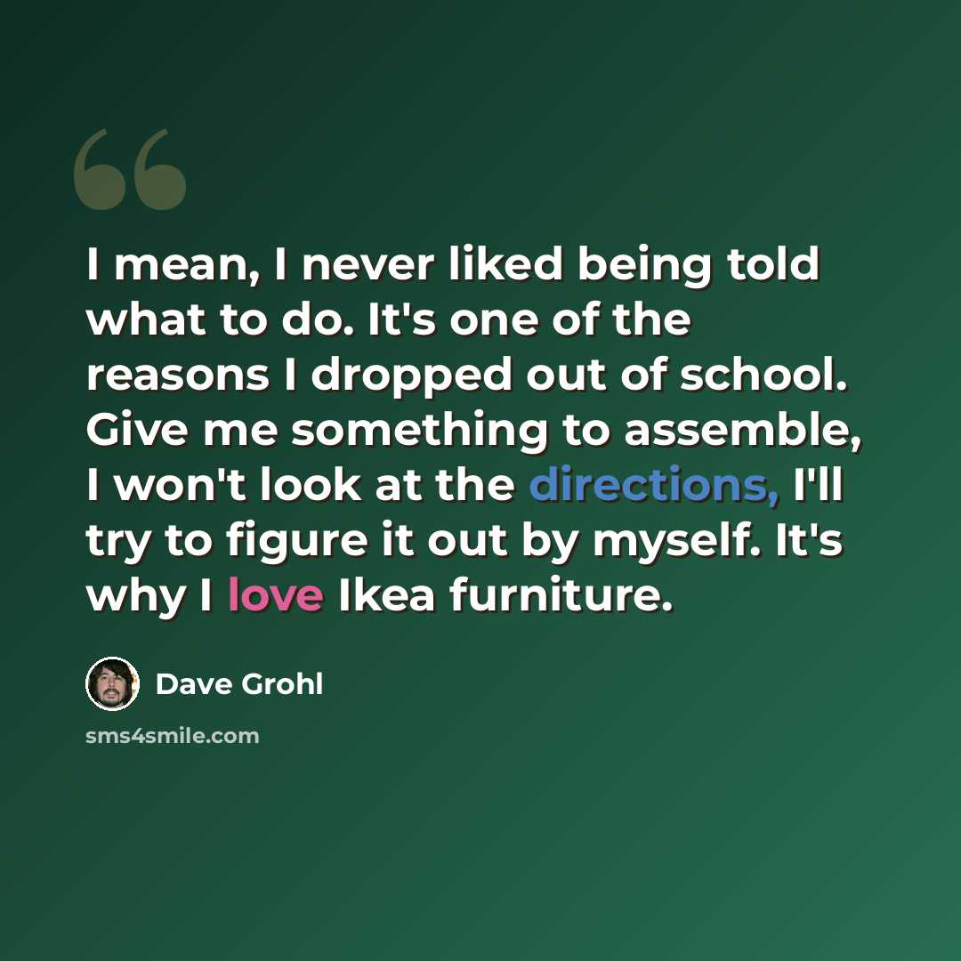 “I mean, I never liked being told what to do. It's one of the reasons I dropped out of school. Give me something to assemble, I won't look at the directions, I'll try to figure it out by myself. It's why I love Ikea furniture.” quote by Dave Grohl