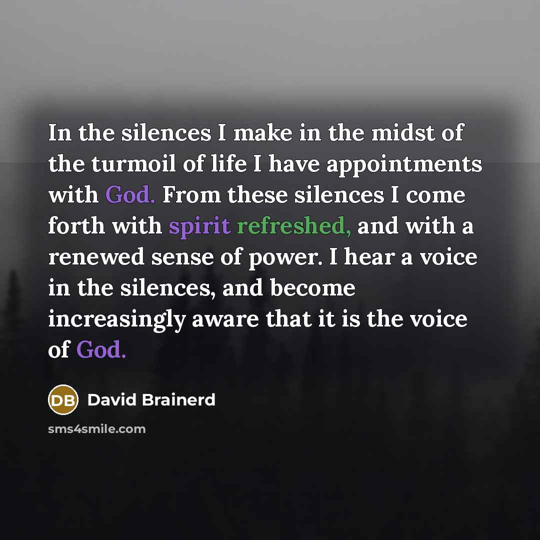 “In the silences I make in the midst of the turmoil of life I have appointments with God. From these silences I come forth with spirit refreshed, and with a renewed sense of power. I hear a voice in the silences, and become increasingly aware that it is the voice of God.” quote by David Brainerd