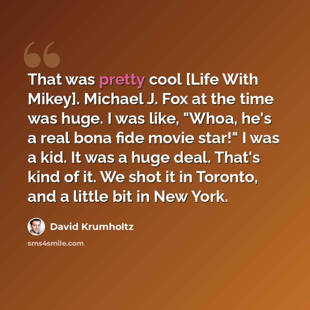 “That was pretty cool [Life With Mikey]. Michael J. Fox at the time was huge. I was like, "Whoa, he's a real bona fide movie star!" I was a kid. It was a huge deal. That's kind of it. We shot it in Toronto, and a little bit in New York.” quote by David Krumholtz