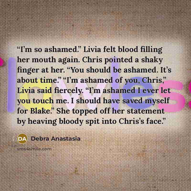 “I’m so ashamed.” Livia felt blood filling her mouth again. Chris pointed a shaky finger at her. “You should be ashamed. It’s about time.” “I’m ashamed of you, Chris,” Livia said fiercely. “I’m ashamed I ever let you touch me. I should have saved myself for Blake.” She topped off her statement by…” quote by Debra Anastasia