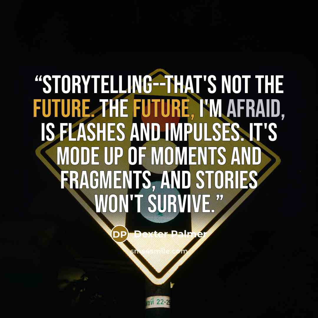 “Storytelling--that's not the future. The future, I'm afraid, is flashes and impulses. It's mode up of moments and fragments, and stories won't survive.” quote by Dexter Palmer