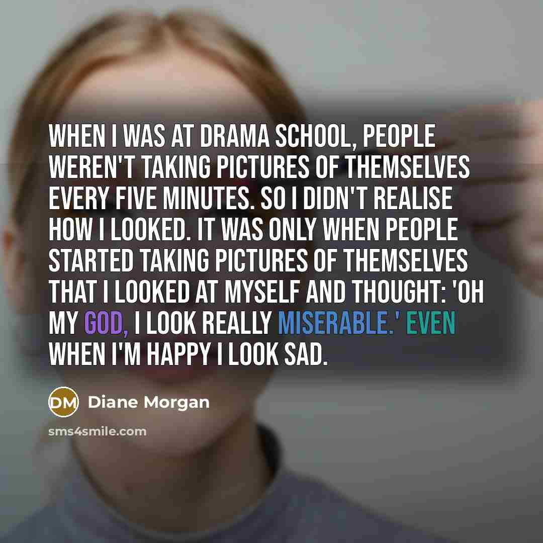 “When I was at drama school, people weren't taking pictures of themselves every five minutes. So I didn't realise how I looked. It was only when people started taking pictures of themselves that I looked at myself and thought: 'Oh my God, I look really miserable.' Even when I'm happy I look sad.” quote by Diane Morgan