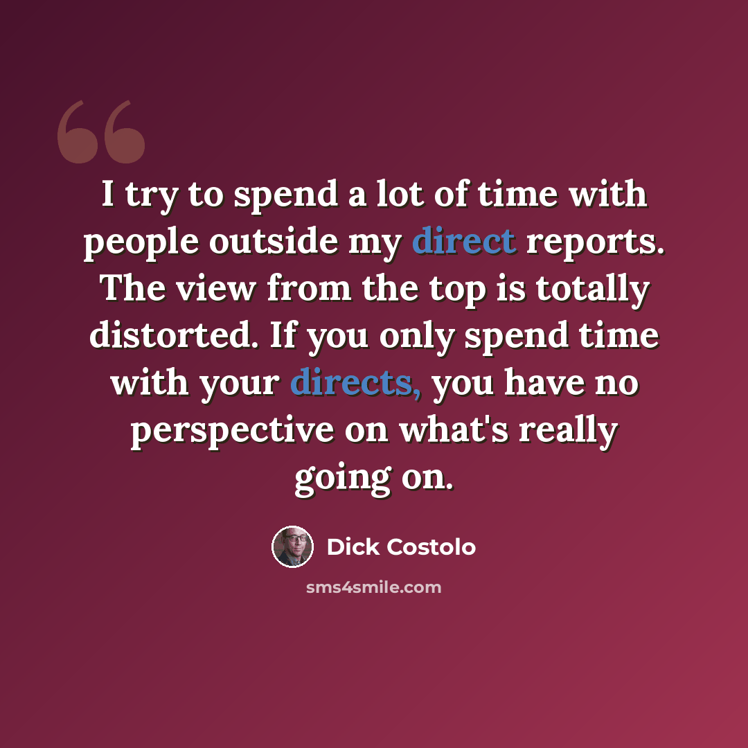 “I try to spend a lot of time with people outside my direct reports. The view from the top is totally distorted. If you only spend time with your directs, you have no perspective on what's really going on.” quote by Dick Costolo
