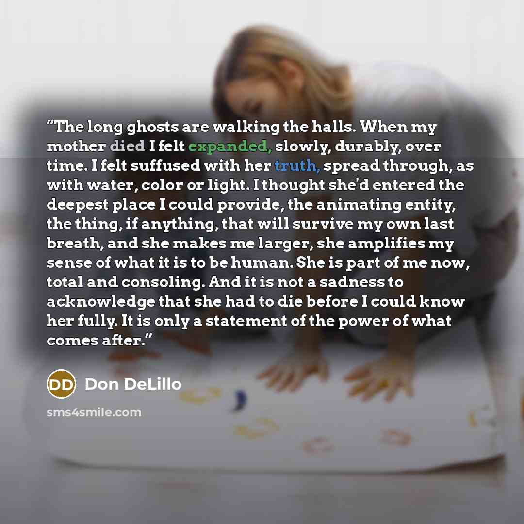 “The long ghosts are walking the halls. When my mother died I felt expanded, slowly, durably, over time. I felt suffused with her truth, spread through, as with water, color or light. I thought she'd entered the deepest place I could provide, the animating entity, the thing, if anything, that will…” quote by Don DeLillo