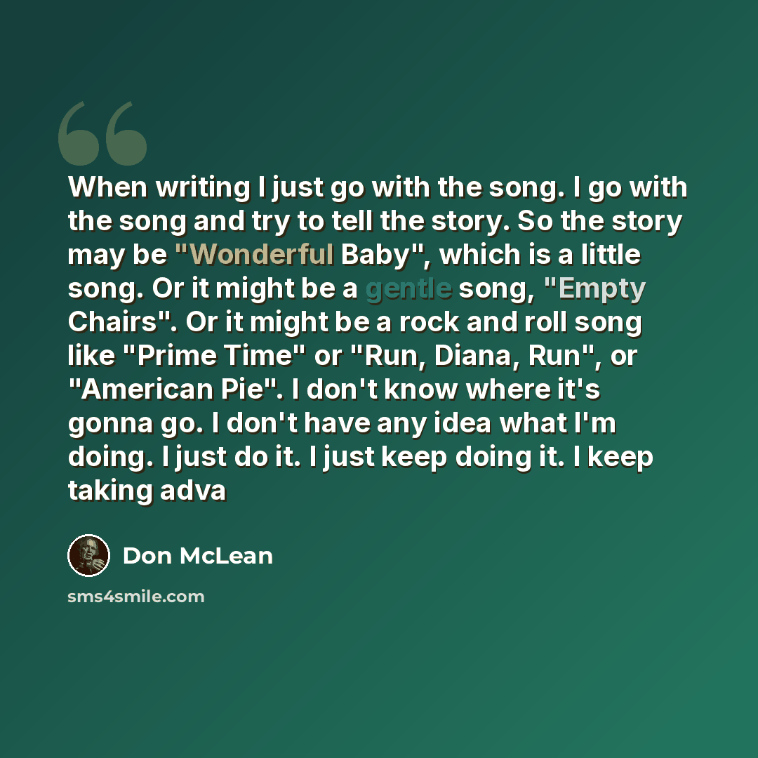 “When writing I just go with the song. I go with the song and try to tell the story. So the story may be "Wonderful Baby", which is a little song. Or it might be a gentle song, "Empty Chairs". Or it might be a rock and roll song like "Prime Time" or "Run, Diana, Run", or "American Pie". I don't…” quote by Don McLean