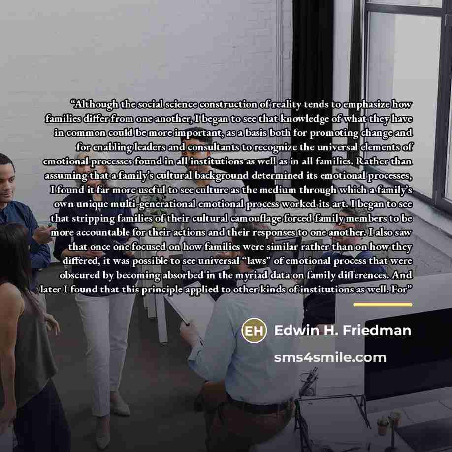 “Although the social science construction of reality tends to emphasize how families differ from one another, I began to see that knowledge of what they have in common could be more important, as a basis both for promoting change and for enabling leaders and consultants to recognize the universal…” quote by Edwin H. Friedman