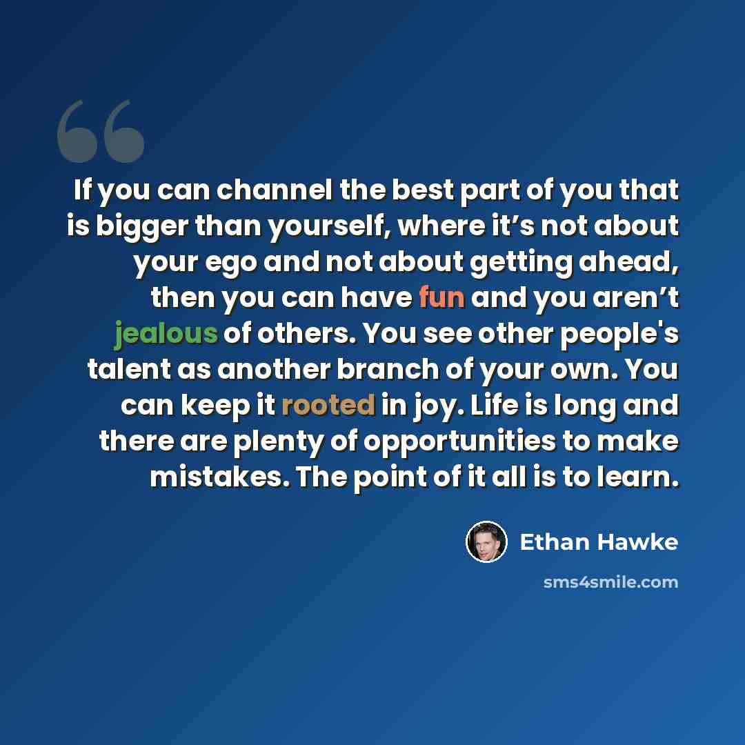 “If you can channel the best part of you that is bigger than yourself, where it’s not about your ego and not about getting ahead, then you can have fun and you aren’t jealous of others. You see other people's talent as another branch of your own. You can keep it rooted in joy. Life is long and…” quote by Ethan Hawke