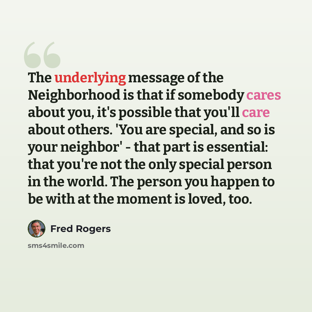 “The underlying message of the Neighborhood is that if somebody cares about you, it's possible that you'll care about others. 'You are special, and so is your neighbor' - that part is essential: that you're not the only special person in the world. The person you happen to be with at the moment is…” quote by Fred Rogers