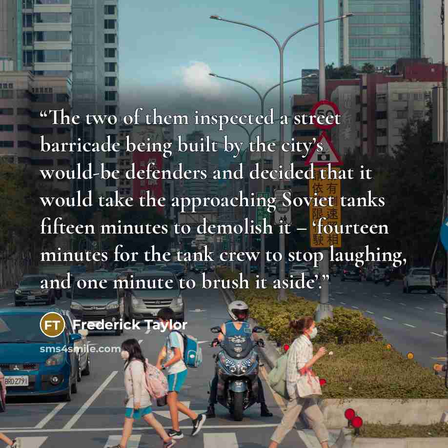 “The two of them inspected a street barricade being built by the city’s would-be defenders and decided that it would take the approaching Soviet tanks fifteen minutes to demolish it – ‘fourteen minutes for the tank crew to stop laughing, and one minute to brush it aside’.” quote by Frederick Taylor