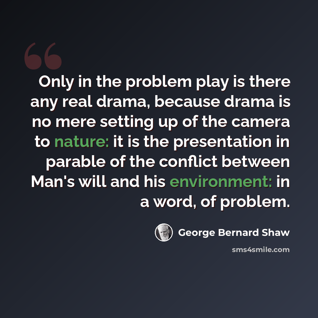 “Only in the problem play is there any real drama, because drama is no mere setting up of the camera to nature: it is the presentation in parable of the conflict between Man's will and his environment: in a word, of problem.” quote by George Bernard Shaw