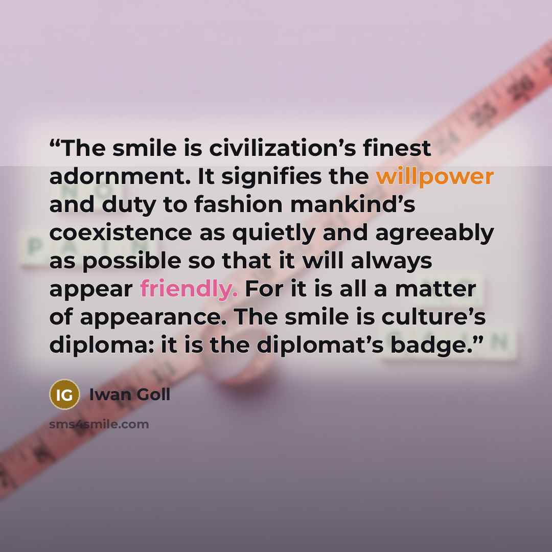 “The smile is civilization’s finest adornment. It signifies the willpower and duty to fashion mankind’s coexistence as quietly and agreeably as possible so that it will always appear friendly. For it is all a matter of appearance. The smile is culture’s diploma: it is the diplomat’s badge.” quote by Iwan Goll