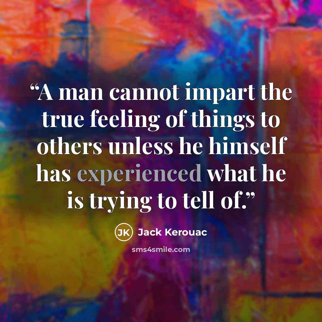“A man cannot impart the true feeling of things to others unless he himself has experienced what he is trying to tell of.” quote by Jack Kerouac
