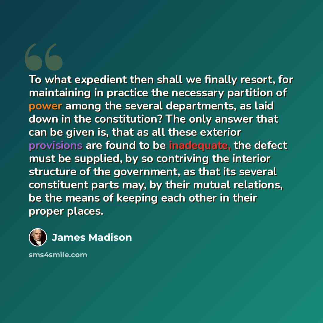 “To what expedient then shall we finally resort, for maintaining in practice the necessary partition of power among the several departments, as laid down in the constitution? The only answer that can be given is, that as all these exterior provisions are found to be inadequate, the defect must be…” quote by James Madison