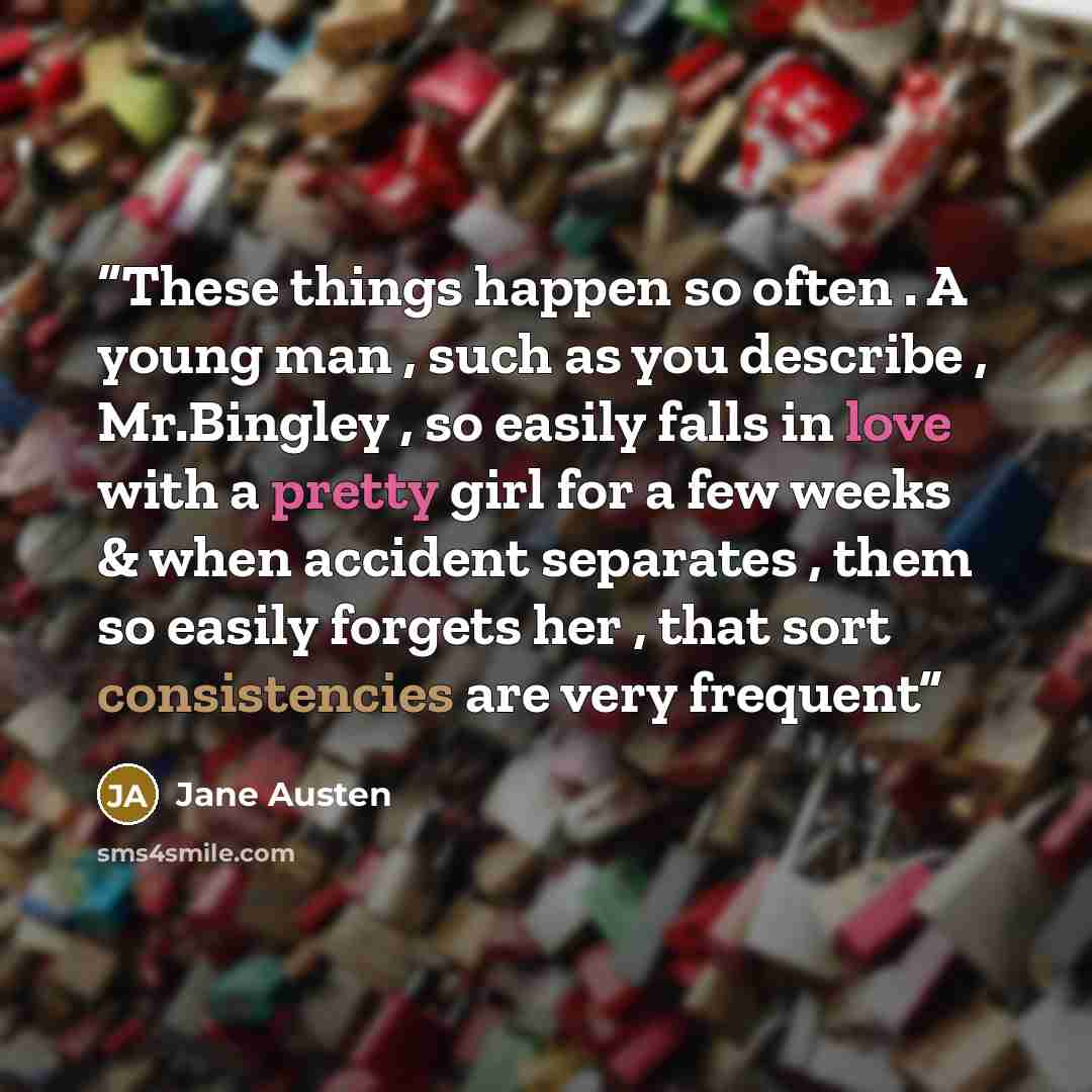 “These things happen so often . A young man , such as you describe , Mr.Bingley , so easily falls in love with a pretty girl for a few weeks & when accident separates , them so easily forgets her , that sort consistencies are very frequent” quote by Jane Austen