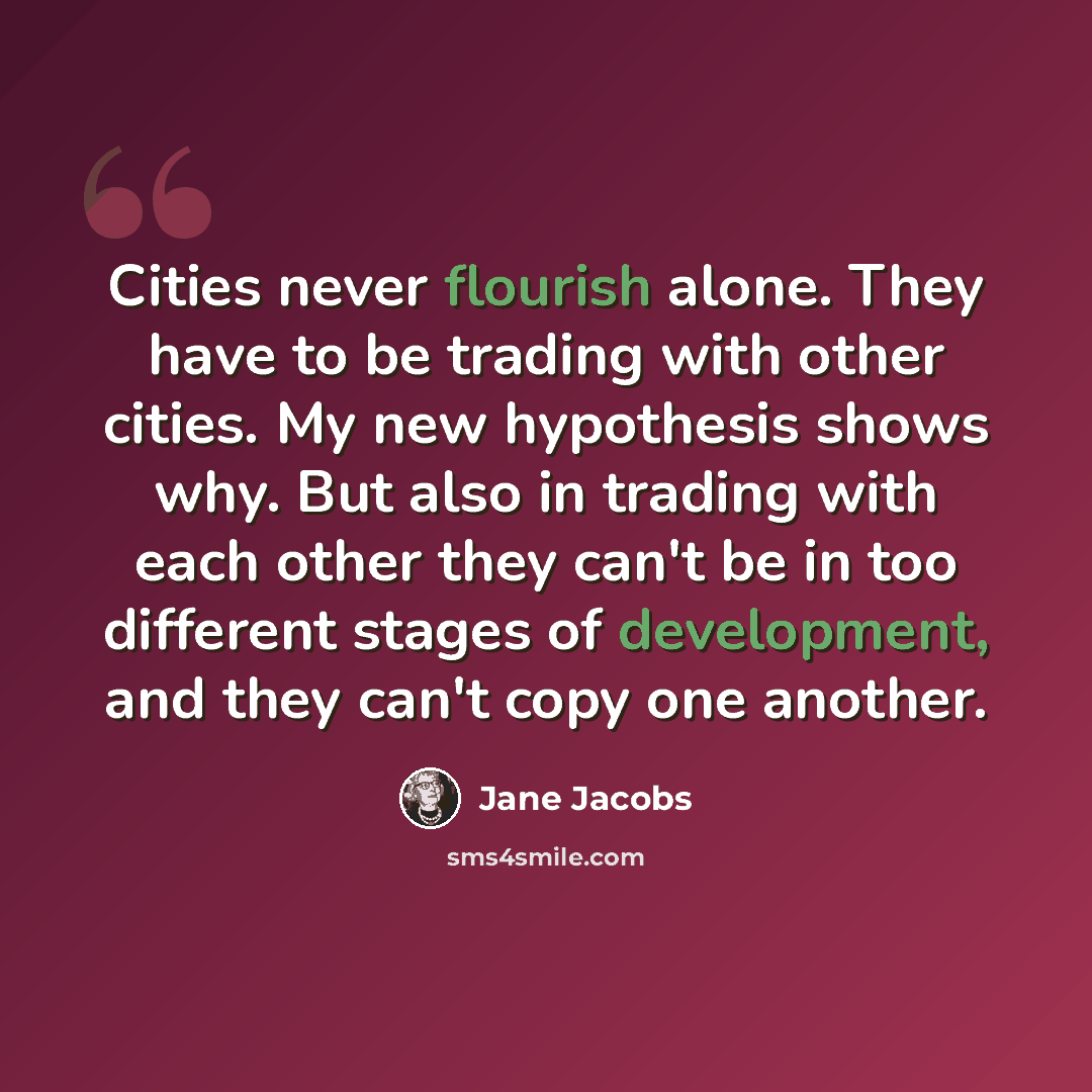 “Cities never flourish alone. They have to be trading with other cities. My new hypothesis shows why. But also in trading with each other they can't be in too different stages of development, and they can't copy one another.” quote by Jane Jacobs