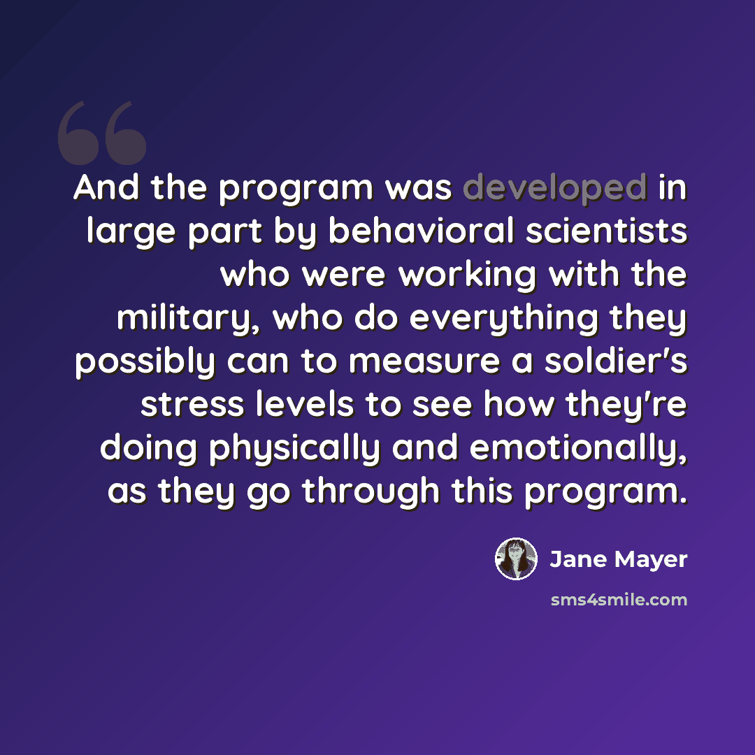 “And the program was developed in large part by behavioral scientists who were working with the military, who do everything they possibly can to measure a soldier's stress levels to see how they're doing physically and emotionally, as they go through this program.” quote by Jane Mayer
