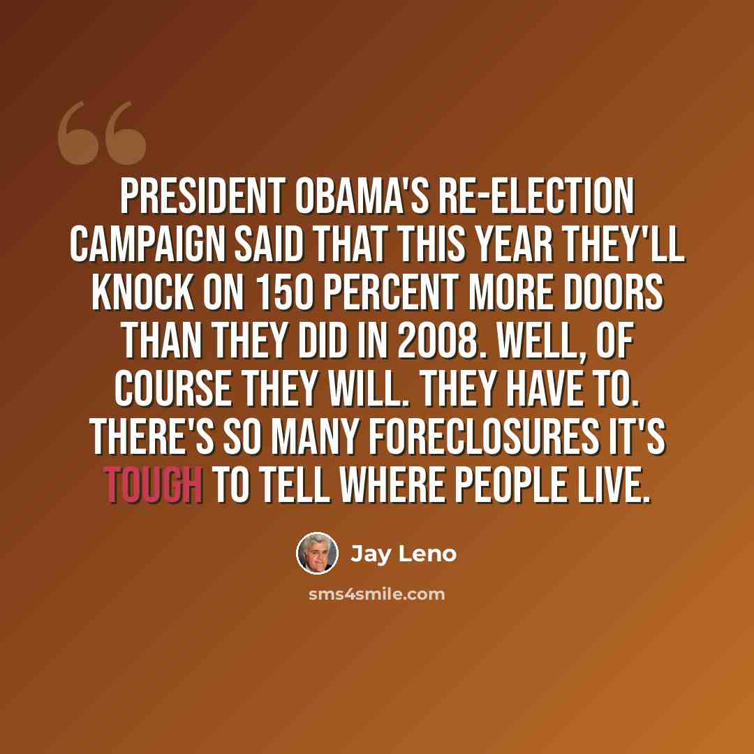 “President Obama's re-election campaign said that this year they'll knock on 150 percent more doors than they did in 2008. Well, of course they will. They have to. There's so many foreclosures it's tough to tell where people live.” quote by Jay Leno