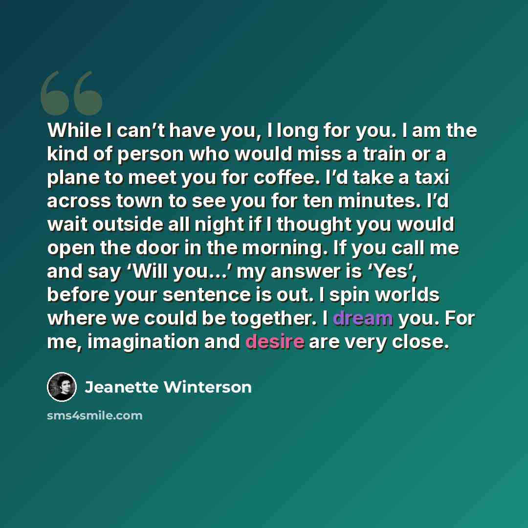 “While I can’t have you, I long for you. I am the kind of person who would miss a train or a plane to meet you for coffee. I’d take a taxi across town to see you for ten minutes. I’d wait outside all night if I thought you would open the door in the morning. If you call me and say ‘Will you…’ my…” quote by Jeanette Winterson