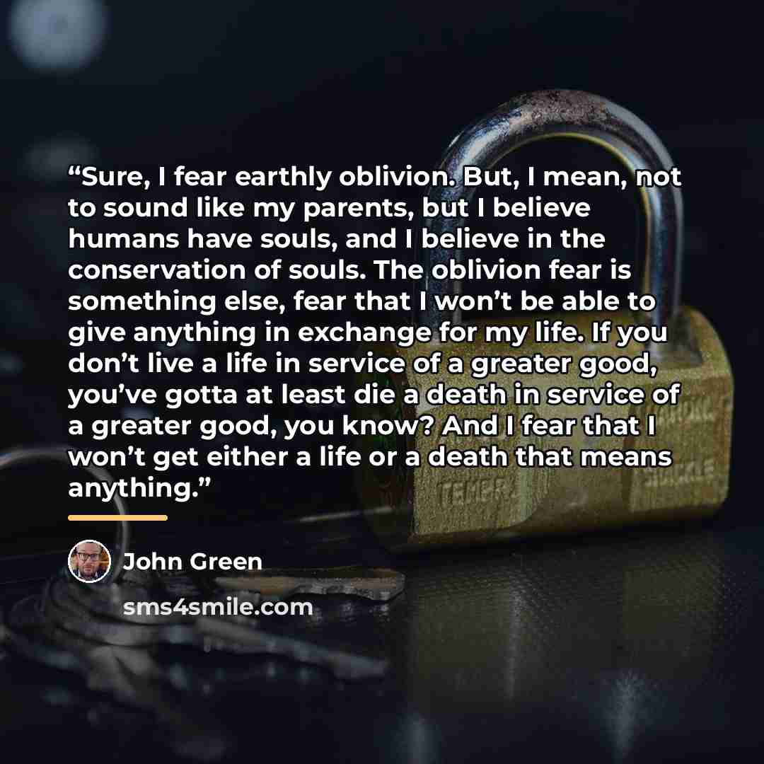 “Sure, I fear earthly oblivion. But, I mean, not to sound like my parents, but I believe humans have souls, and I believe in the conservation of souls. The oblivion fear is something else, fear that I won’t be able to give anything in exchange for my life. If you don’t live a life in service of a…” quote by John Green